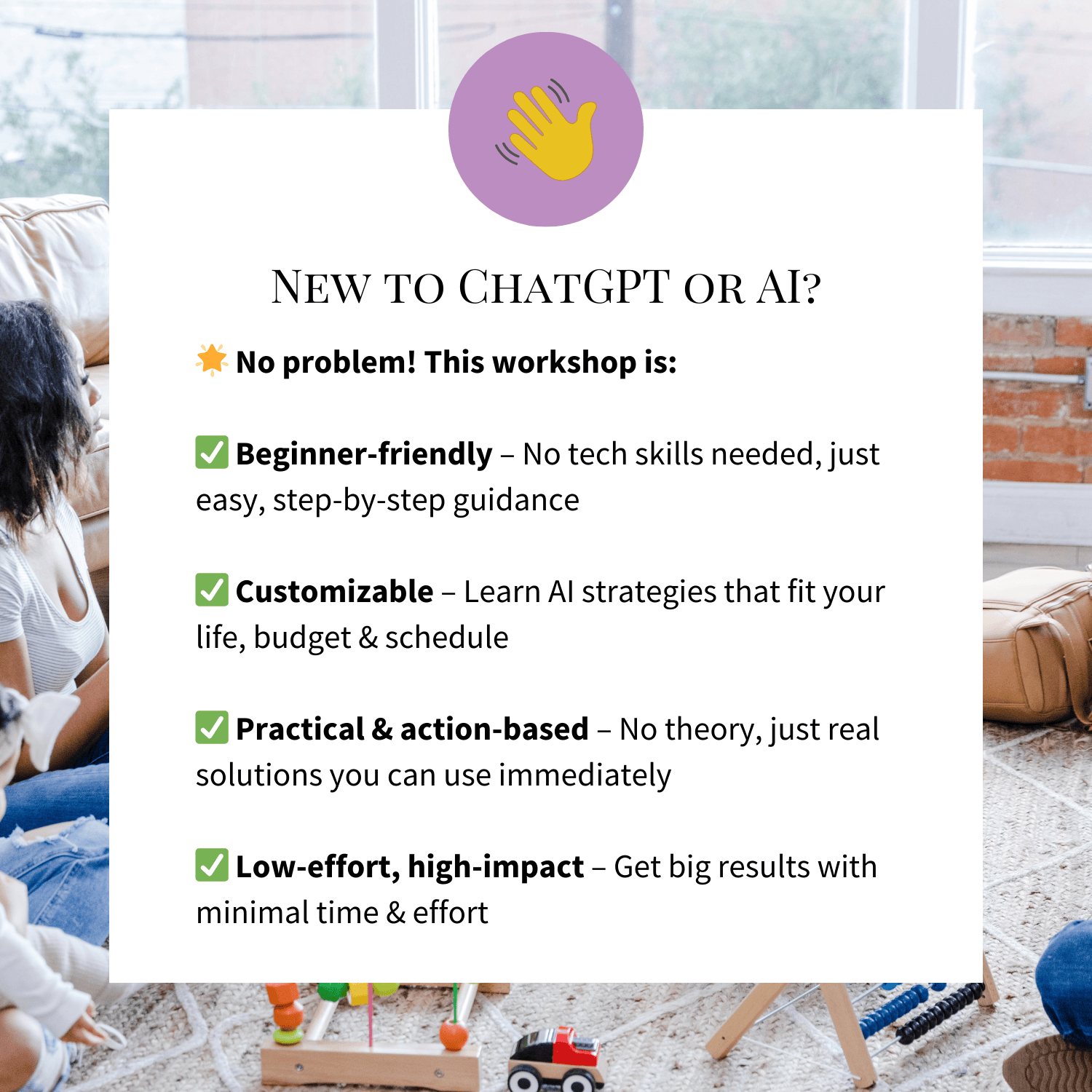 New to ChatGPT or AI? 🌟 No problem! This workshop is:

✅ Beginner-friendly – No tech skills needed, just easy, step-by-step guidance

✅ Customizable – Learn AI strategies that fit your life, budget & schedule

✅ Practical & action-based – No theory, just real solutions you can use immediately

✅ Low-effort, high-impact – Get big results with minimal time & effort