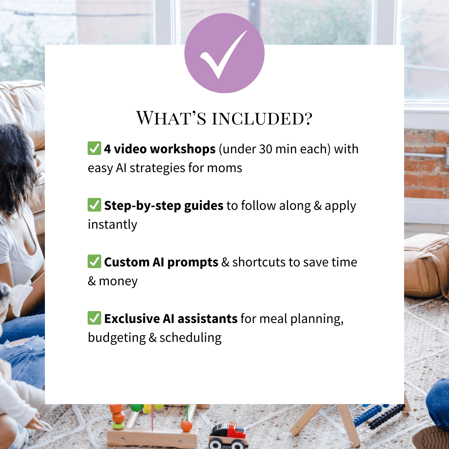 What's included? ✅ 4 video workshops (under 30 min each) with easy AI strategies for moms

✅ Step-by-step guides to follow along & apply instantly

✅ Custom AI prompts & shortcuts to save time & money

✅ Exclusive AI assistants for meal planning, budgeting & scheduling